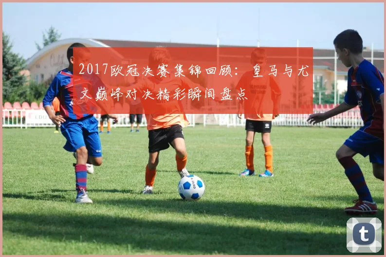2017欧冠决赛集锦回顾:皇马与尤文巅峰对决精彩瞬间盘点