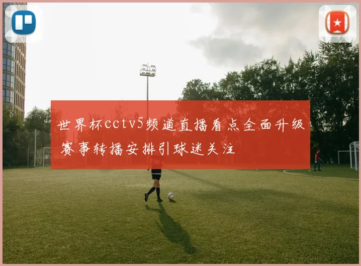 世界杯cctv5频道直播看点全面升级 赛事转播安排引球迷关注