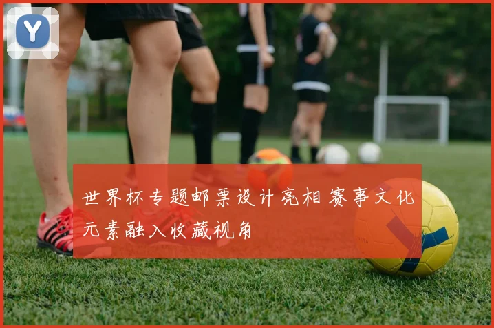 世界杯专题邮票设计亮相 赛事文化元素融入收藏视角