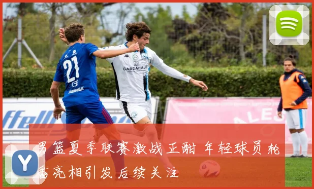 男篮夏季联赛激战正酣 年轻球员轮番亮相引发后续关注