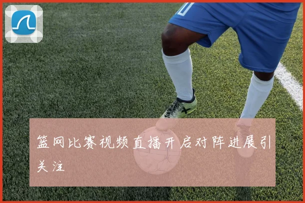 篮网比赛视频直播开启对阵进展引关注