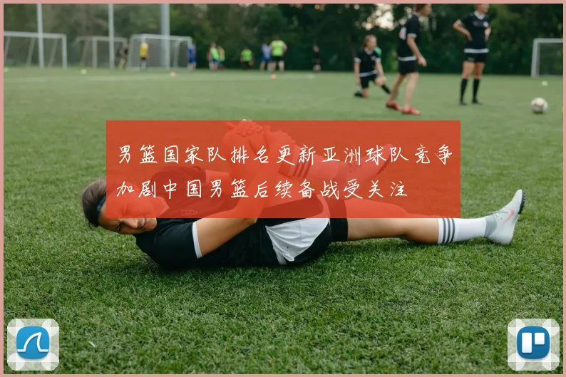 男篮国家队排名更新亚洲球队竞争加剧中国男篮后续备战受关注