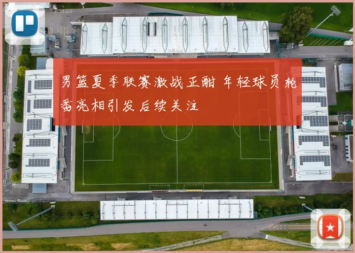 男篮夏季联赛激战正酣 年轻球员轮番亮相引发后续关注