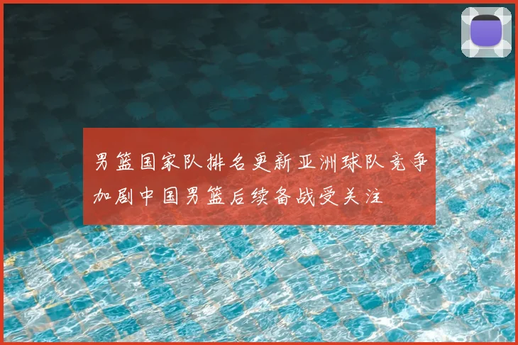 男篮国家队排名更新亚洲球队竞争加剧中国男篮后续备战受关注